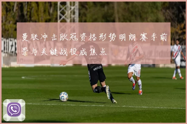 曼联冲击欧冠资格形势明朗 赛季前景与关键战役成焦点