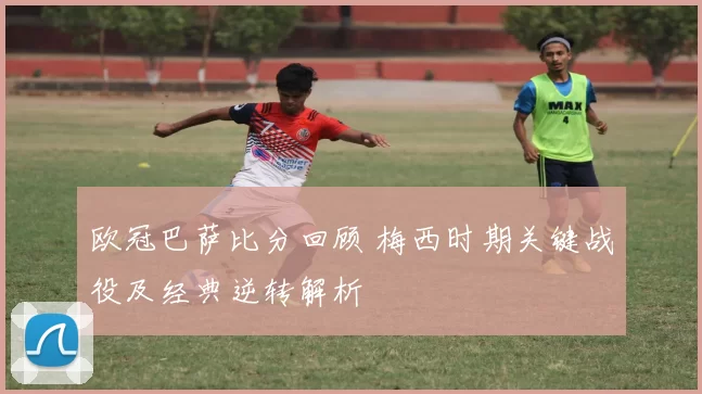 欧冠巴萨比分回顾 梅西时期关键战役及经典逆转解析