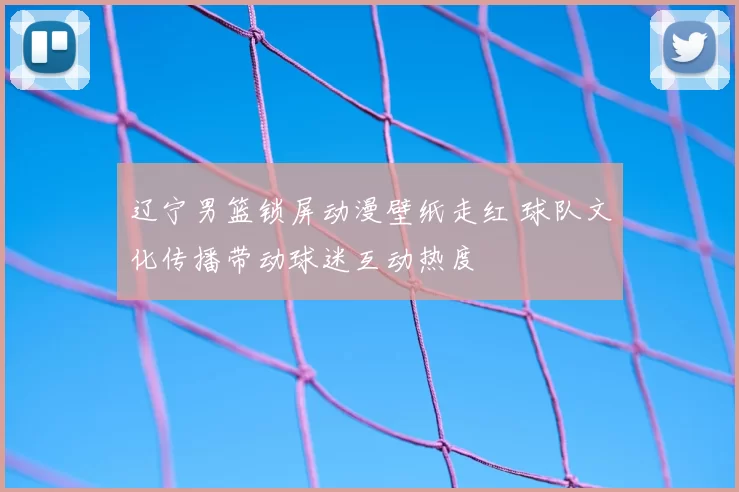 辽宁男篮锁屏动漫壁纸走红 球队文化传播带动球迷互动热度