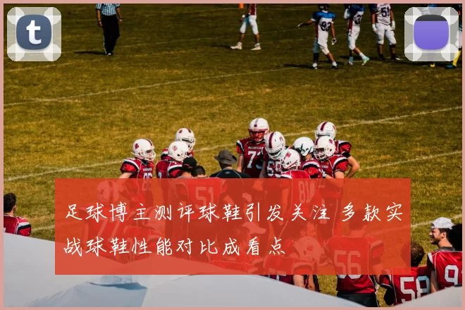 足球博主测评球鞋引发关注 多款实战球鞋性能对比成看点