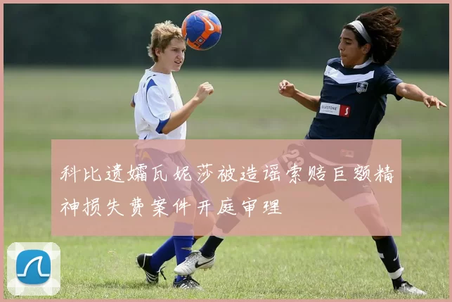 科比遗孀瓦妮莎被造谣索赔巨额精神损失费案件开庭审理