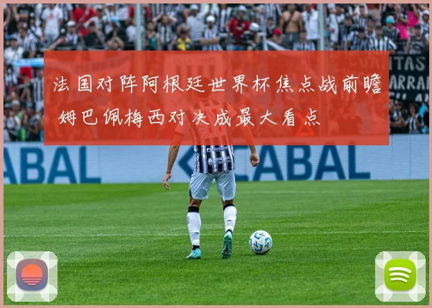 法国对阵阿根廷世界杯焦点战前瞻 姆巴佩梅西对决成最大看点