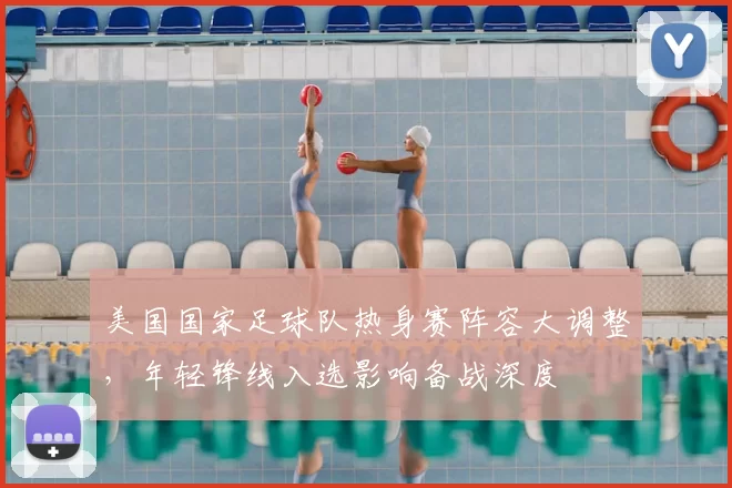 美国国家足球队热身赛阵容大调整，年轻锋线入选影响备战深度
