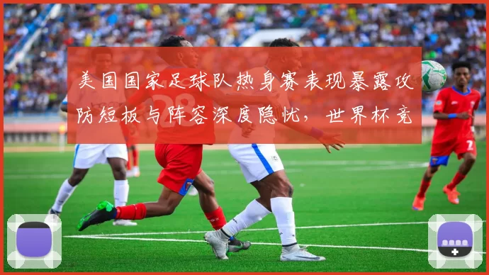 美国国家足球队热身赛表现暴露攻防短板与阵容深度隐忧，世界杯竞争力受考验