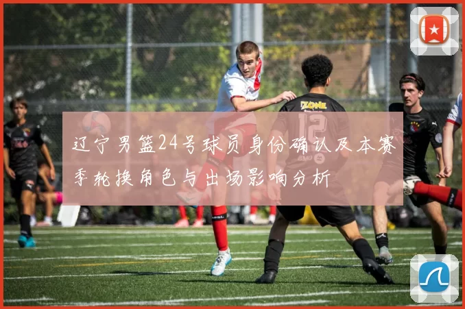 辽宁男篮24号球员身份确认及本赛季轮换角色与出场影响分析