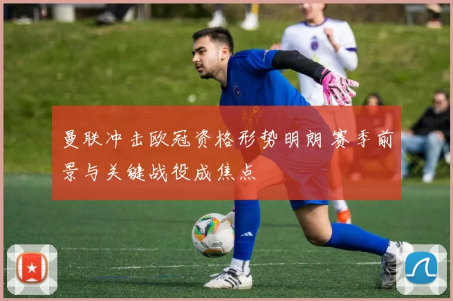 曼联冲击欧冠资格形势明朗 赛季前景与关键战役成焦点