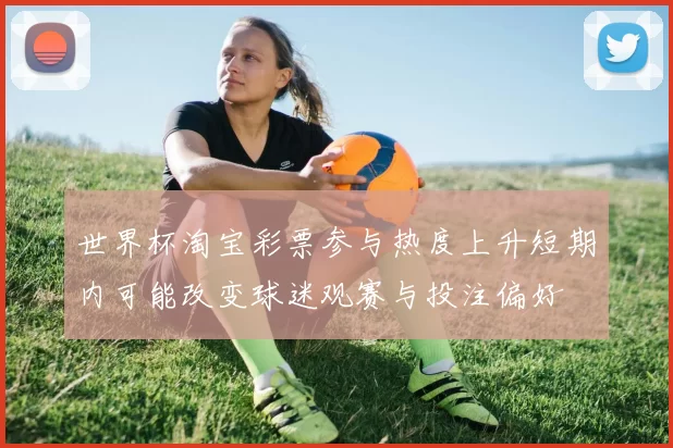 世界杯淘宝彩票参与热度上升短期内可能改变球迷观赛与投注偏好