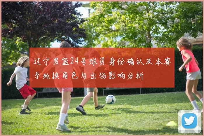 辽宁男篮24号球员身份确认及本赛季轮换角色与出场影响分析