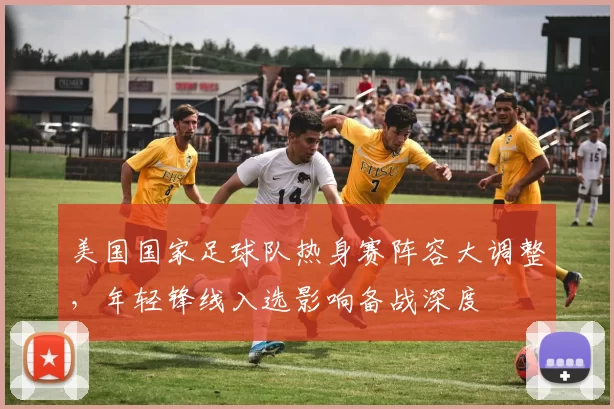 美国国家足球队热身赛阵容大调整，年轻锋线入选影响备战深度
