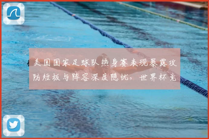 美国国家足球队热身赛表现暴露攻防短板与阵容深度隐忧，世界杯竞争力受考验