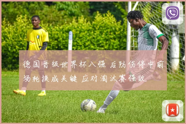 德国晋级世界杯八强 后防伤停中前场轮换成关键 应对淘汰赛强敌