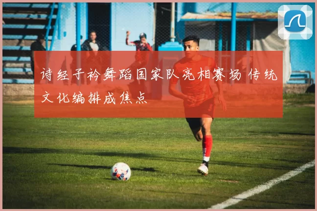 诗经子衿舞蹈国家队亮相赛场 传统文化编排成焦点