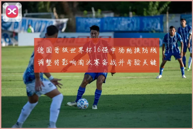 德国晋级世界杯16强中场轮换防线调整将影响淘汰赛备战并考验关键球员