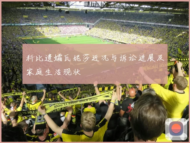 科比遗孀瓦妮莎近况与诉讼进展及家庭生活现状