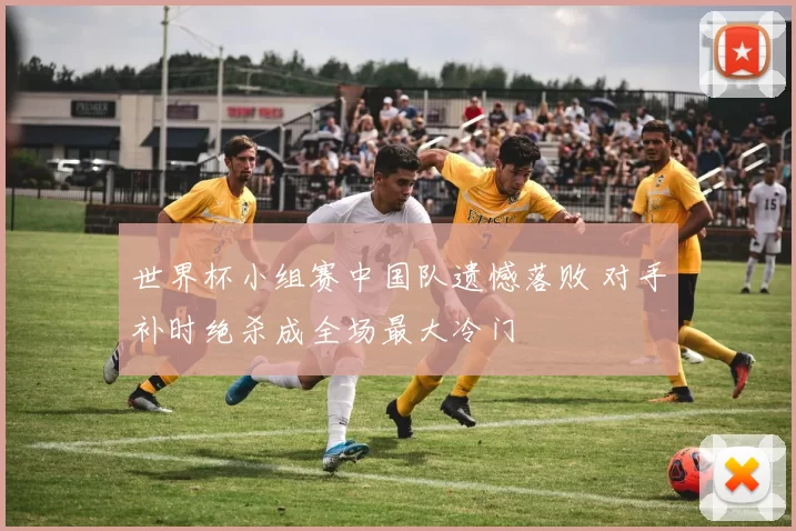 世界杯小组赛中国队遗憾落败 对手补时绝杀成全场最大冷门