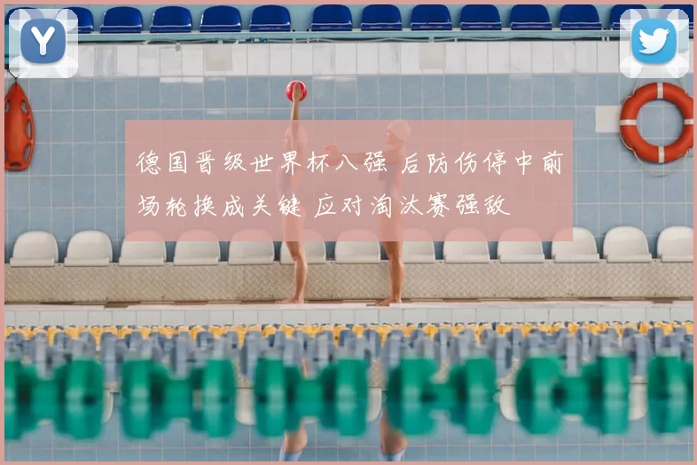 德国晋级世界杯八强 后防伤停中前场轮换成关键 应对淘汰赛强敌