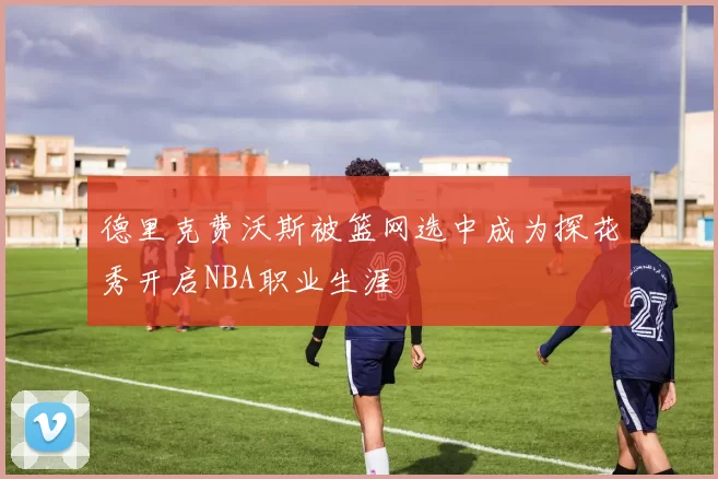 德里克费沃斯被篮网选中成为探花秀开启NBA职业生涯