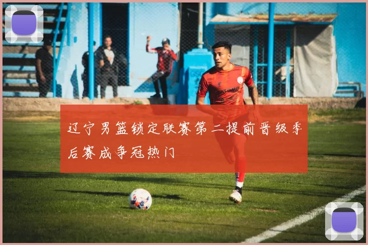 辽宁男篮锁定联赛第二提前晋级季后赛成争冠热门