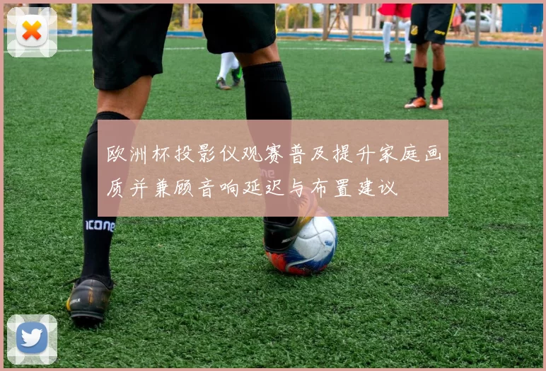 欧洲杯投影仪观赛普及提升家庭画质并兼顾音响延迟与布置建议