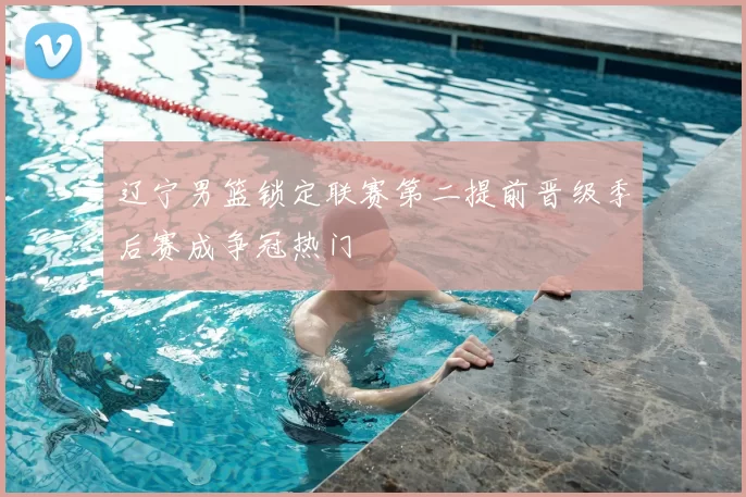 辽宁男篮锁定联赛第二提前晋级季后赛成争冠热门