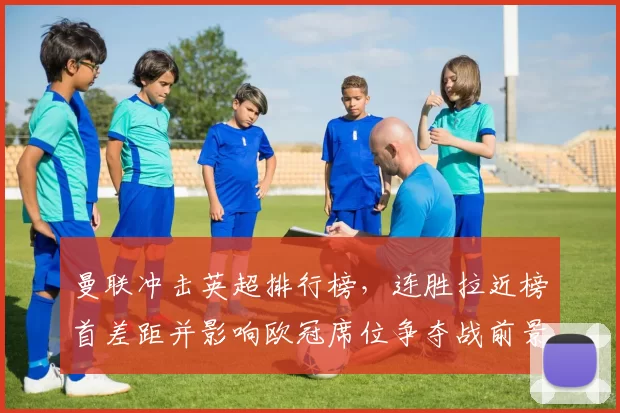 曼联冲击英超排行榜，连胜拉近榜首差距并影响欧冠席位争夺战前景