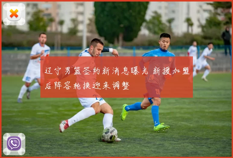 辽宁男篮签约新消息曝光 新援加盟后阵容轮换迎来调整