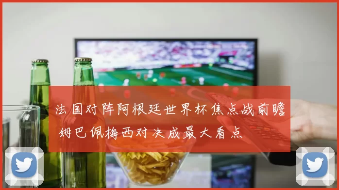 法国对阵阿根廷世界杯焦点战前瞻 姆巴佩梅西对决成最大看点