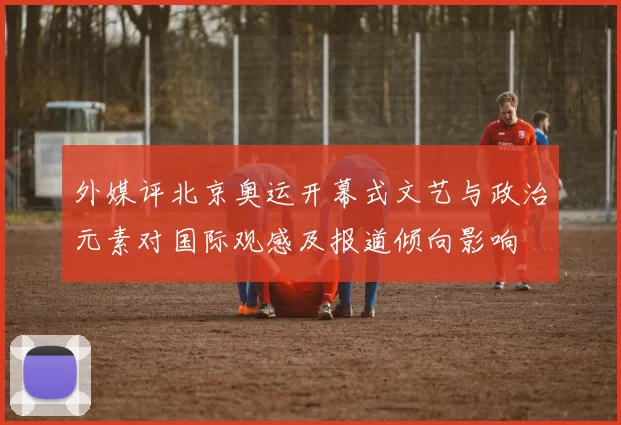 外媒评北京奥运开幕式文艺与政治元素对国际观感及报道倾向影响
