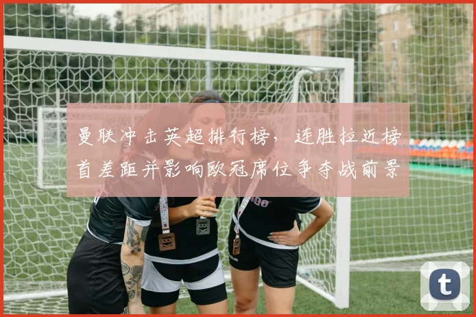 曼联冲击英超排行榜，连胜拉近榜首差距并影响欧冠席位争夺战前景