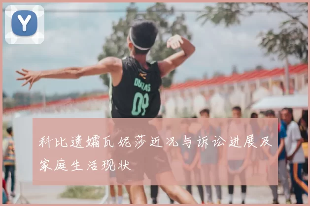 科比遗孀瓦妮莎近况与诉讼进展及家庭生活现状