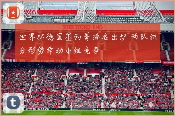世界杯德国墨西哥排名出炉 两队积分形势牵动小组竞争
