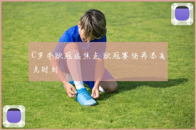 C罗夺欧冠成焦点 欧冠赛场再添高光时刻