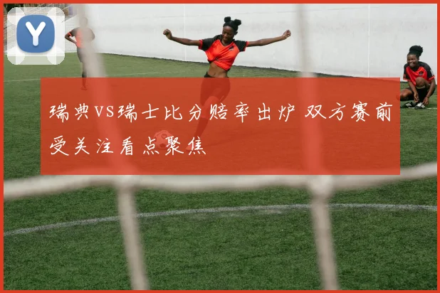 瑞典vs瑞士比分赔率出炉 双方赛前受关注看点聚焦