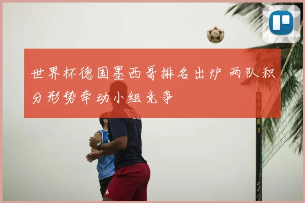世界杯德国墨西哥排名出炉 两队积分形势牵动小组竞争