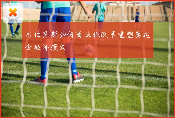 尤伯罗斯如何商业化改革重塑奥运会经济模式
