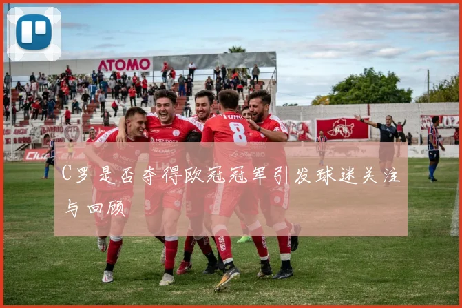 C罗是否夺得欧冠冠军引发球迷关注与回顾